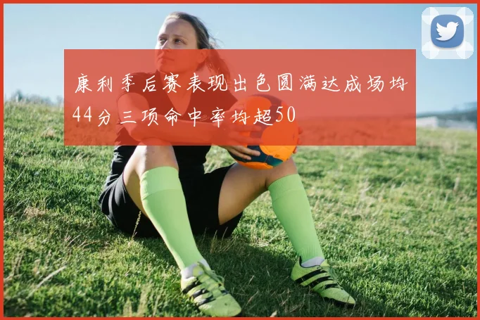 康利季后赛表现出色圆满达成场均44分三项命中率均超50