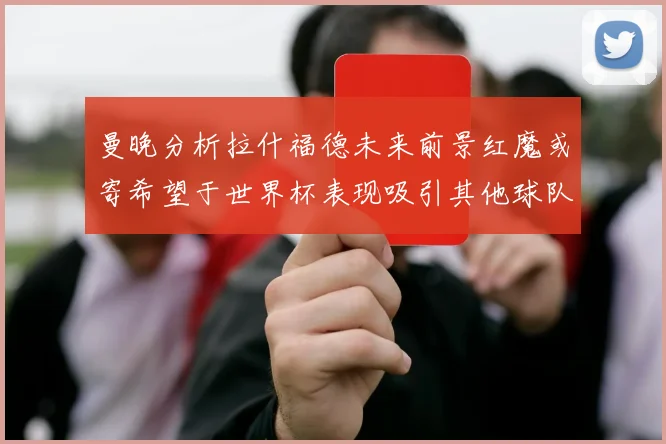 曼晚分析拉什福德未来前景红魔或寄希望于世界杯表现吸引其他球队