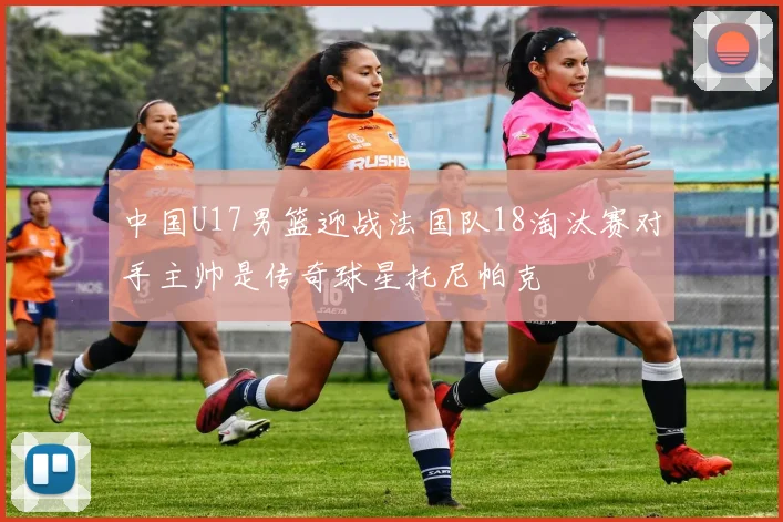 中国U17男篮迎战法国队18淘汰赛对手主帅是传奇球星托尼帕克