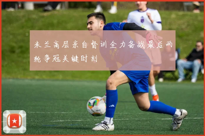 米兰高层亲自督训全力备战最后两轮争冠关键时刻