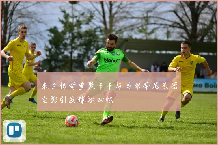 米兰传奇重聚卡卡与马尔蒂尼亲密合影引发球迷回忆