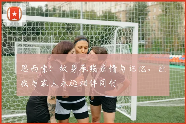 恩西索：纹身承载亲情与记忆，让我与家人永远相伴同行