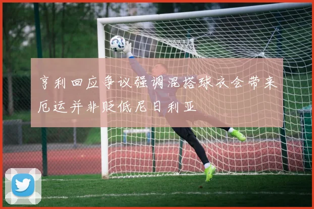 亨利回应争议强调混搭球衣会带来厄运并非贬低尼日利亚