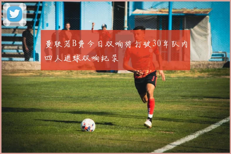 曼联若B费今日双响将打破30年队内四人进球双响纪录