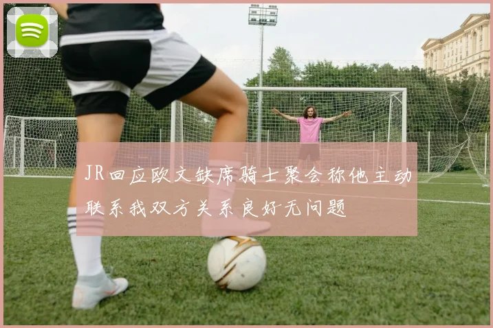 JR回应欧文缺席骑士聚会称他主动联系我双方关系良好无问题