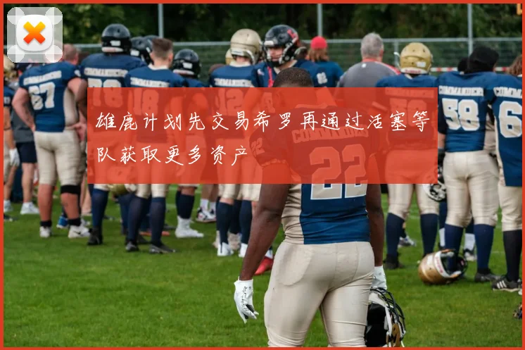 雄鹿计划先交易希罗再通过活塞等队获取更多资产