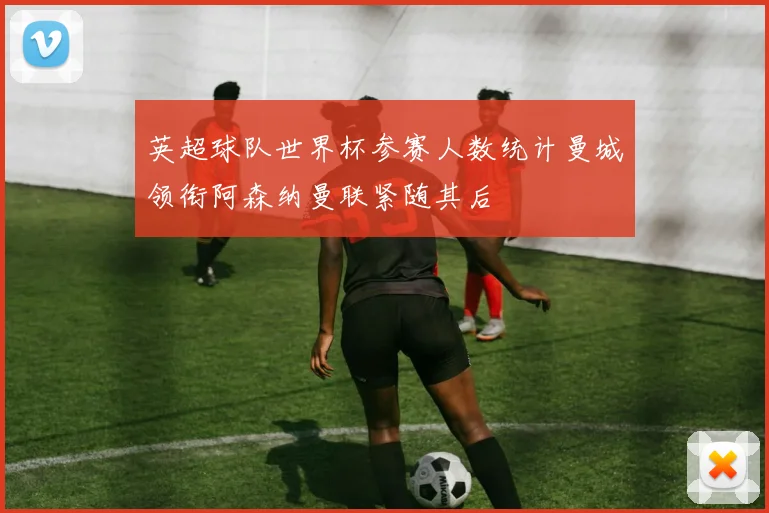 英超球队世界杯参赛人数统计曼城领衔阿森纳曼联紧随其后