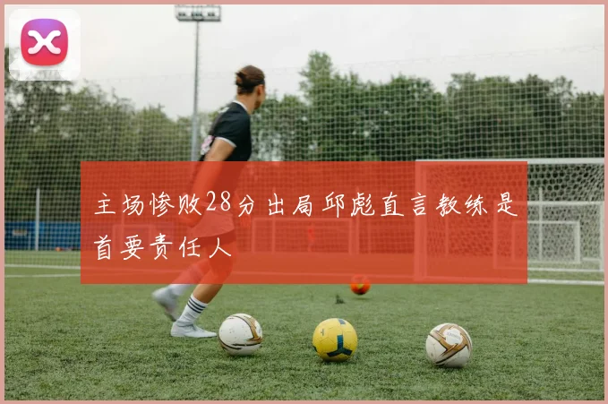主场惨败28分出局邱彪直言教练是首要责任人