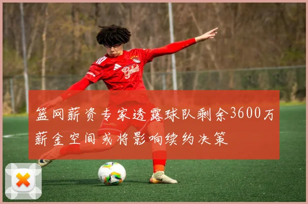 篮网薪资专家透露球队剩余3600万薪金空间或将影响续约决策