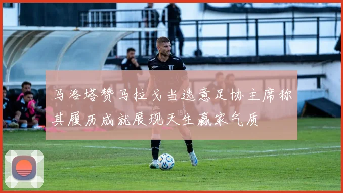 马洛塔赞马拉戈当选意足协主席称其履历成就展现天生赢家气质