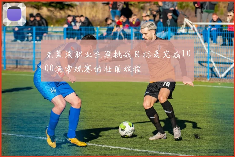 克莱谈职业生涯挑战目标是完成1000场常规赛的壮丽旅程