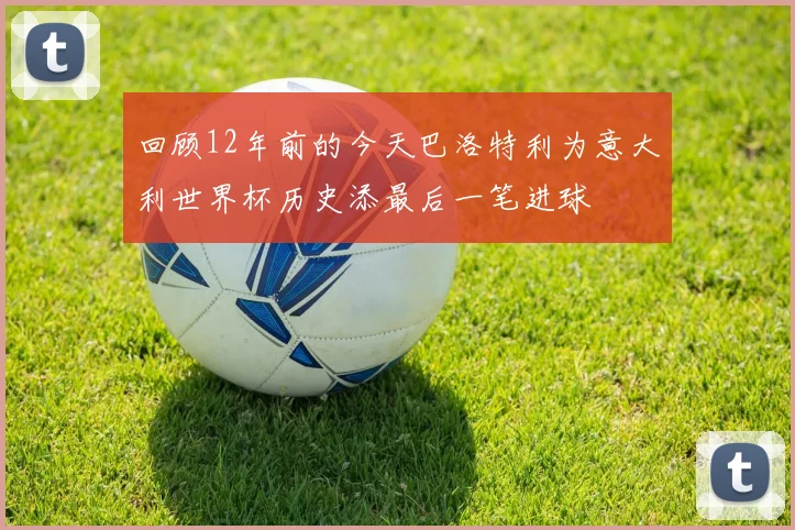 回顾12年前的今天巴洛特利为意大利世界杯历史添最后一笔进球