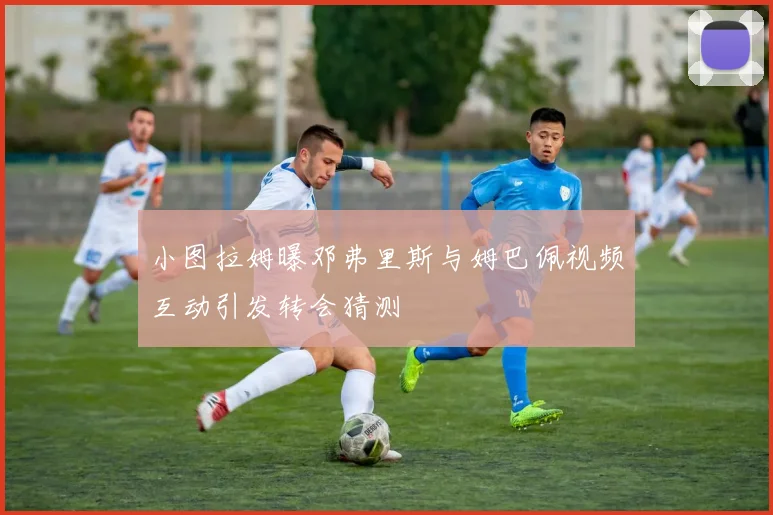 小图拉姆曝邓弗里斯与姆巴佩视频互动引发转会猜测
