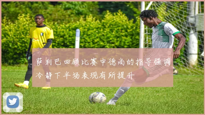 萨利巴回顾比赛中德尚的指导强调冷静下半场表现有所提升