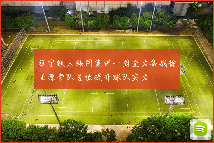 辽宁铁人韩国集训一周全力备战徐正源带队苦练提升球队实力