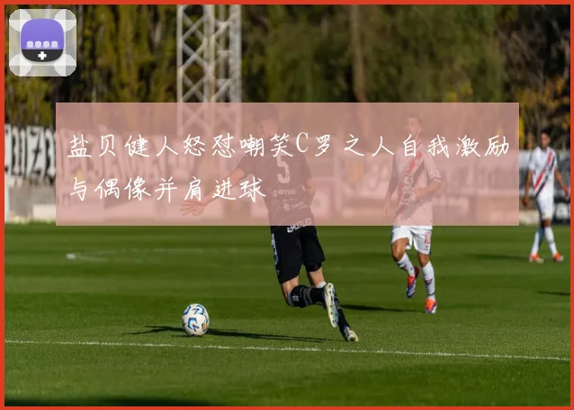 盐贝健人怒怼嘲笑C罗之人自我激励与偶像并肩进球