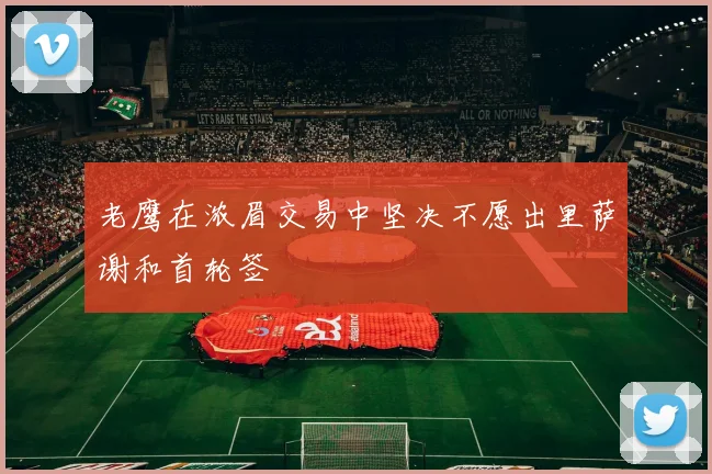 老鹰在浓眉交易中坚决不愿出里萨谢和首轮签