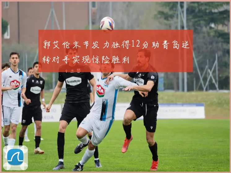 郭艾伦末节发力独得12分助青岛逆转对手实现惊险胜利
