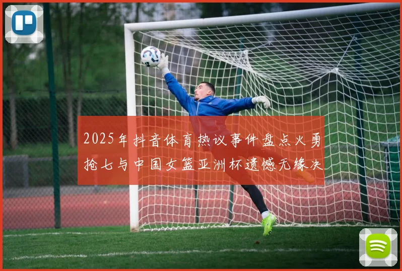 2025年抖音体育热议事件盘点火勇抢七与中国女篮亚洲杯遗憾无缘决赛