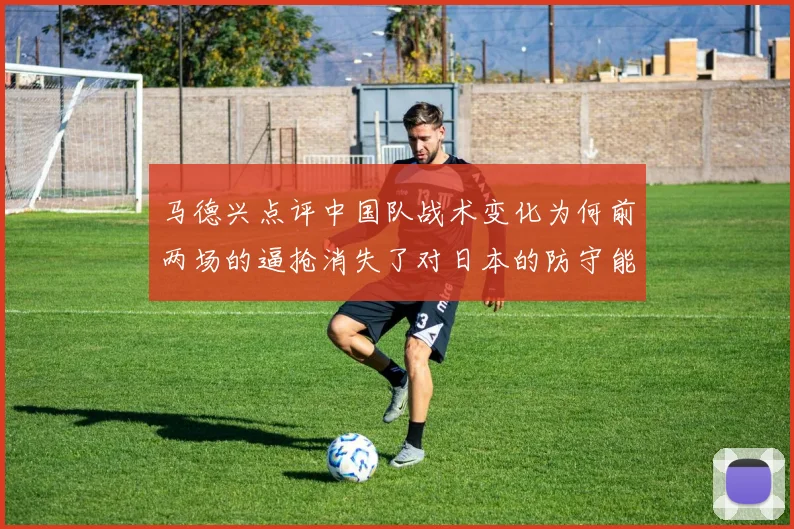 马德兴点评中国队战术变化为何前两场的逼抢消失了对日本的防守能否奏效