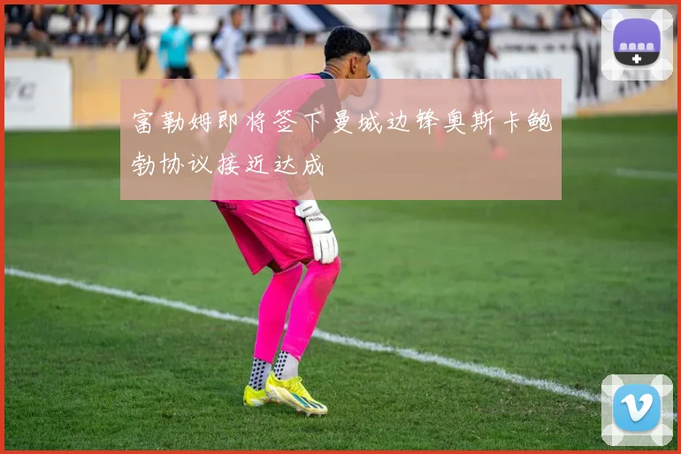 富勒姆即将签下曼城边锋奥斯卡鲍勃协议接近达成