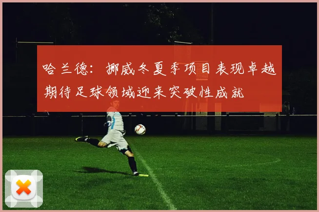 哈兰德：挪威冬夏季项目表现卓越期待足球领域迎来突破性成就