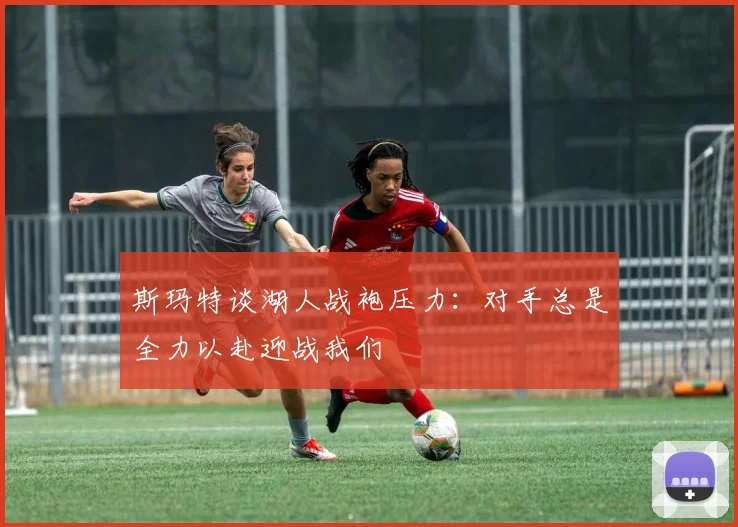 斯玛特谈湖人战袍压力：对手总是全力以赴迎战我们
