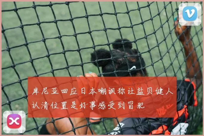 库尼亚回应日本嘲讽称让盐贝健人认清位置是好事感受到冒犯