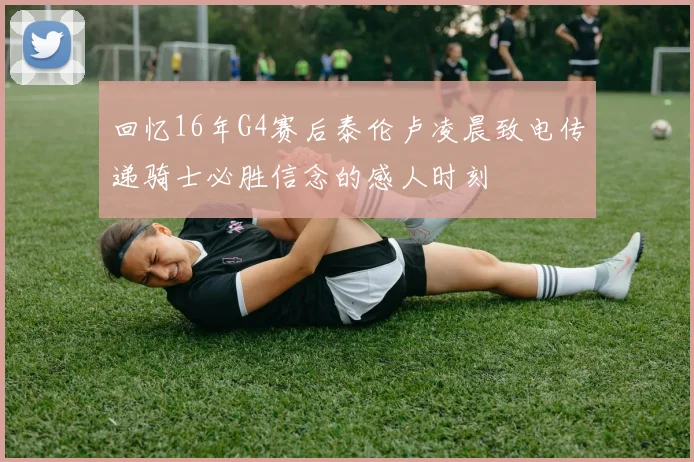 回忆16年G4赛后泰伦卢凌晨致电传递骑士必胜信念的感人时刻