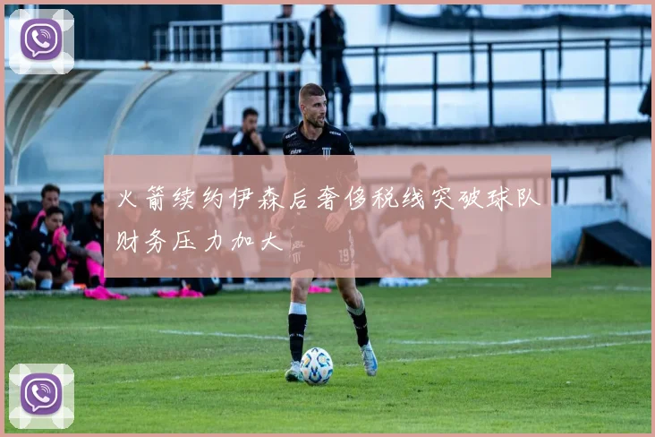 火箭续约伊森后奢侈税线突破球队财务压力加大
