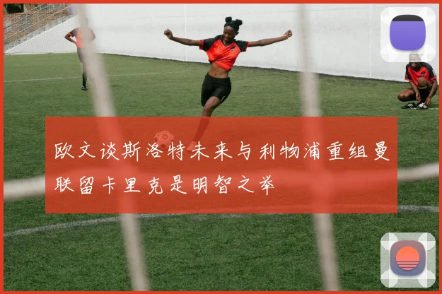 欧文谈斯洛特未来与利物浦重组曼联留卡里克是明智之举